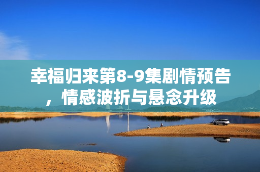 幸福归来第8-9集剧情预告，情感波折与悬念升级