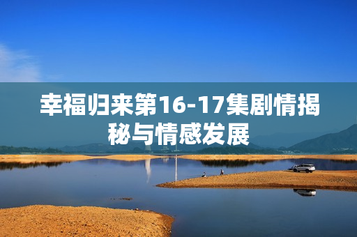 幸福归来第16-17集剧情揭秘与情感发展 幸福归来第16-17集剧情揭秘与情感发展