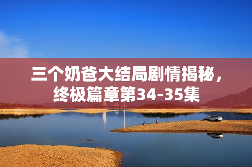 三个奶爸大结局剧情揭秘，终极篇章第34-35集