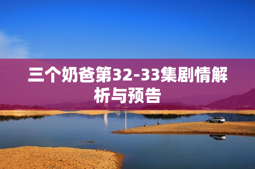 三个奶爸第32-33集剧情解析与预告 三个奶爸第32-33集剧情解析与预告