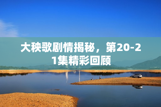 大秧歌剧情揭秘，第20-21集精彩回顾