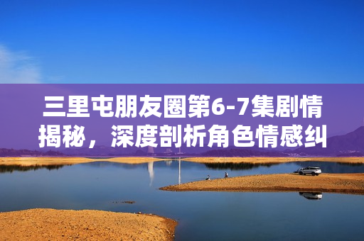 三里屯朋友圈第6-7集剧情揭秘，深度剖析角色情感纠葛