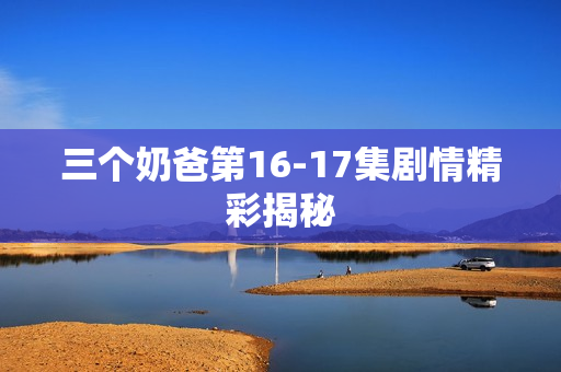 三个奶爸第16-17集剧情精彩揭秘