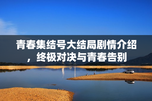 青春集结号大结局剧情介绍,终极对决与青春告别 青春集结号大结局剧情介绍,终极对决与青春告别