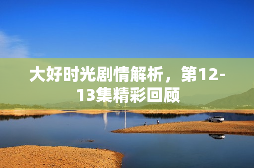 大好时光剧情解析，第12-13集精彩回顾