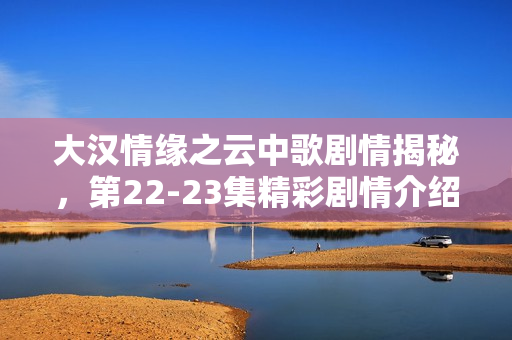 大汉情缘之云中歌剧情揭秘,第22-23集精彩剧情介绍 大汉情缘之云中歌剧情揭秘,第22-23集精彩剧情介绍