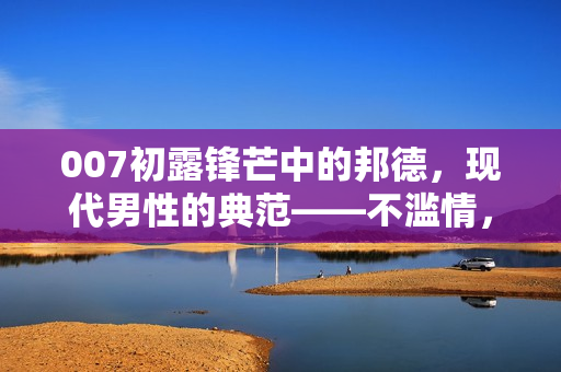 007初露锋芒中的邦德，现代男性的典范——不滥情，尊重女性