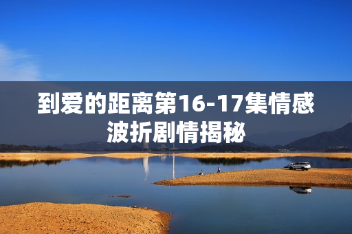 到爱的距离第16-17集情感波折剧情揭秘