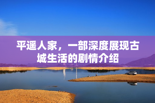 平遥人家，一部深度展现古城生活的剧情介绍