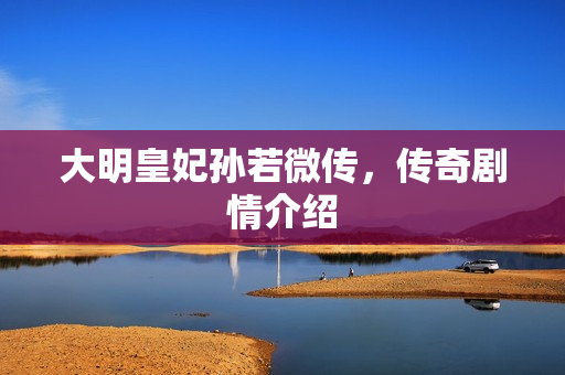 大明皇妃孙若微传，传奇剧情介绍