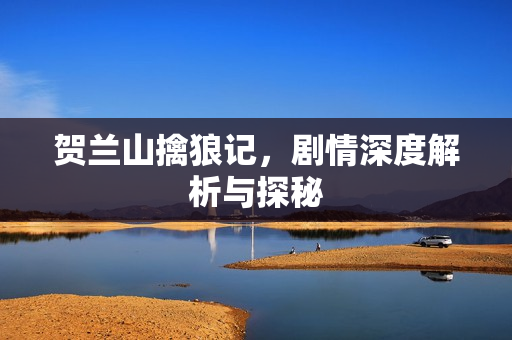 贺兰山擒狼记，剧情深度解析与探秘