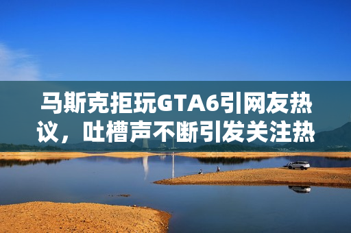 马斯克拒玩GTA6引网友热议，吐槽声不断引发关注热议