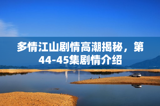 多情江山剧情高潮揭秘，第44-45集剧情介绍