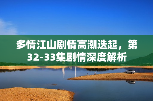 多情江山剧情高潮迭起，第32-33集剧情深度解析