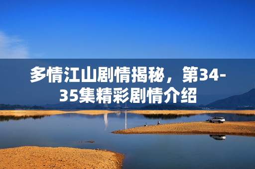 多情江山剧情揭秘，第34-35集精彩剧情介绍