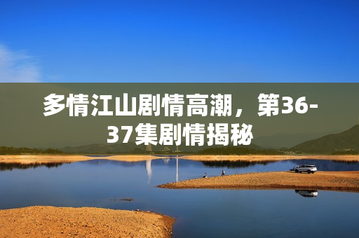 多情江山剧情高潮，第36-37集剧情揭秘