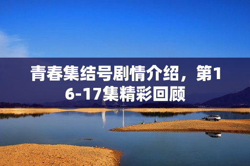 青春集结号剧情介绍，第16-17集精彩回顾