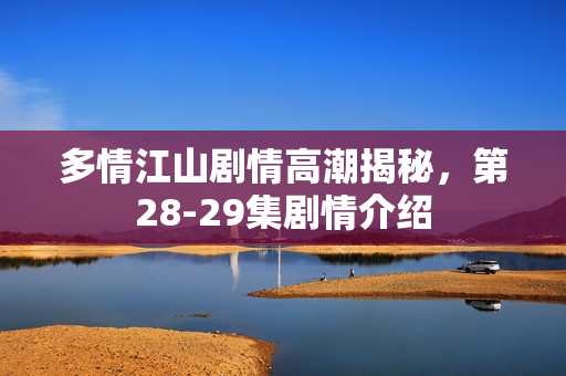 多情江山剧情高潮揭秘，第28-29集剧情介绍