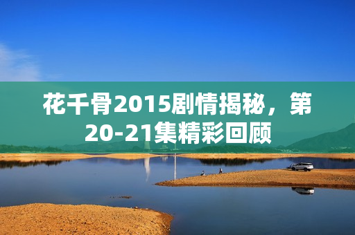 花千骨2015剧情揭秘，第20-21集精彩回顾