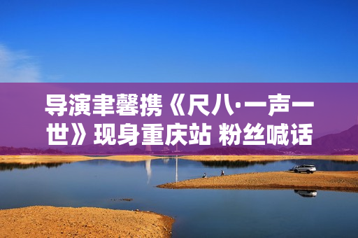 导演聿馨携《尺八·一声一世》现身重庆站 粉丝喊话佐藤康夫何时再出新曲