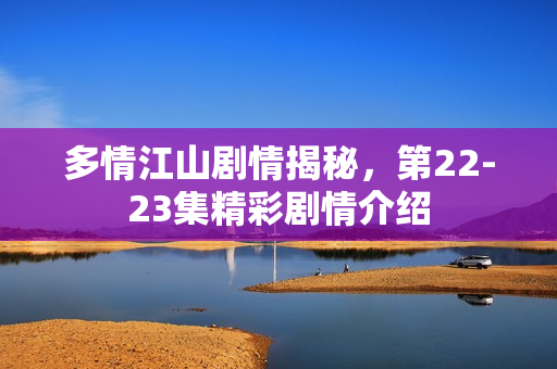 多情江山剧情揭秘，第22-23集精彩剧情介绍