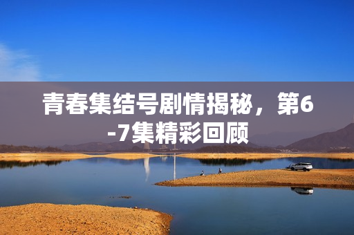 青春集结号剧情揭秘，第6-7集精彩回顾
