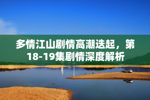 多情江山剧情高潮迭起，第18-19集剧情深度解析