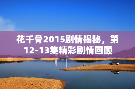 花千骨2015剧情揭秘，第12-13集精彩剧情回顾