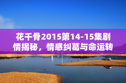 花千骨2015第14-15集剧情揭秘，情感纠葛与命运转折
