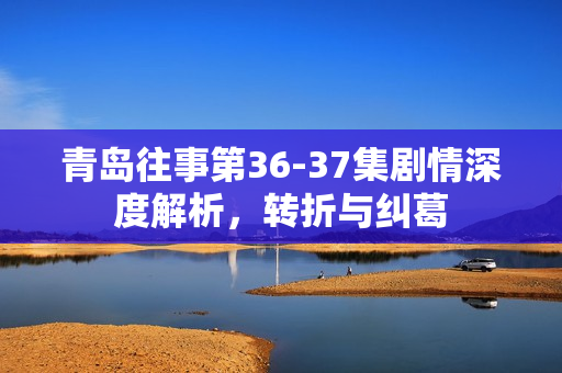 青岛往事第36-37集剧情深度解析,转折与纠葛 青岛往事第36-37集剧情深度解析,转折与纠葛