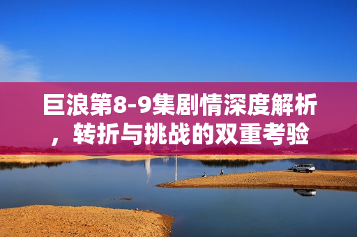 巨浪第8-9集剧情深度解析，转折与挑战的双重考验