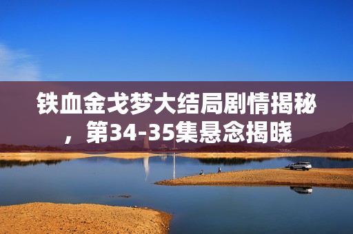 铁血金戈梦大结局剧情揭秘,第34-35集悬念揭晓 铁血金戈梦大结局剧情揭秘,第34-35集悬念揭晓