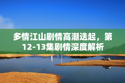 多情江山剧情高潮迭起，第12-13集剧情深度解析