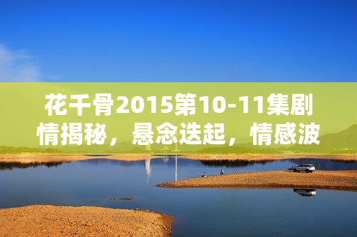 花千骨2015第10-11集剧情揭秘，悬念迭起，情感波折不断