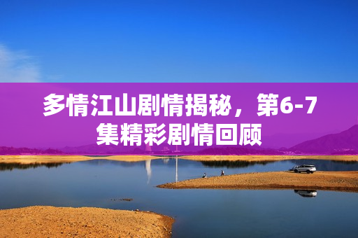 多情江山剧情揭秘，第6-7集精彩剧情回顾