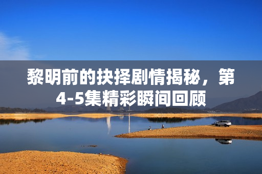 黎明前的抉择剧情揭秘，第4-5集精彩瞬间回顾