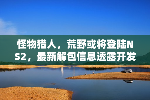 怪物猎人，荒野或将登陆NS2，最新解包信息透露开发进展！