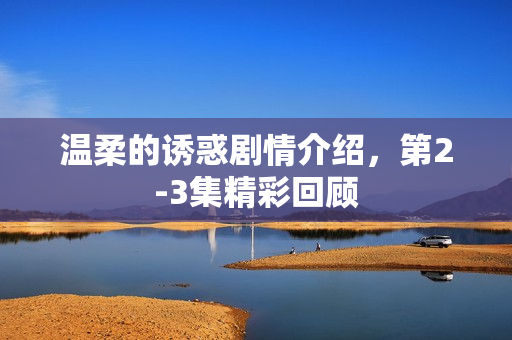 温柔的诱惑剧情介绍，第2-3集精彩回顾