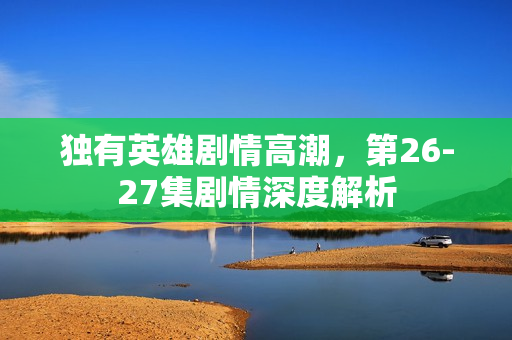 独有英雄剧情高潮，第26-27集剧情深度解析