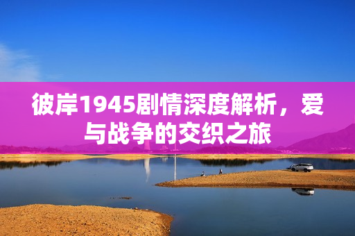 彼岸1945剧情深度解析，爱与战争的交织之旅