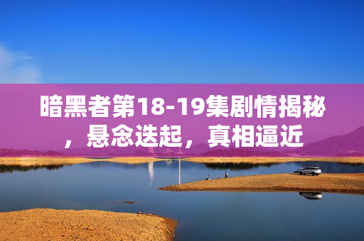 暗黑者第18-19集剧情揭秘，悬念迭起，真相逼近