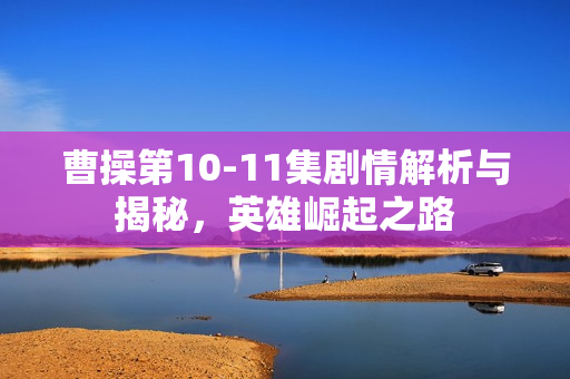 曹操第10-11集剧情解析与揭秘,英雄崛起之路 曹操第10-11集剧情解析与揭秘,英雄崛起之路