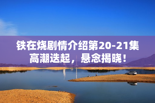 铁在烧剧情介绍第20-21集高潮迭起，悬念揭晓！