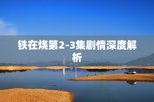 铁在烧第2-3集剧情深度解析