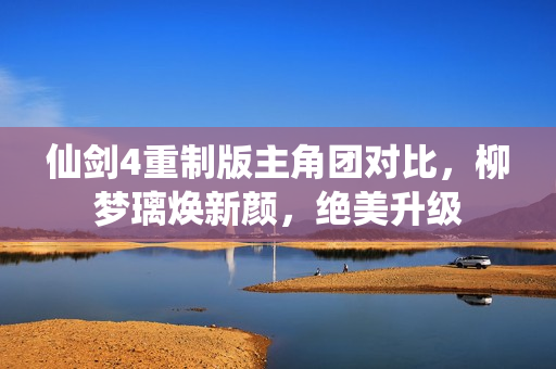 仙剑4重制版主角团对比,柳梦璃焕新颜,绝美升级 仙剑4重制版主角团对比,柳梦璃焕新颜,绝美升级