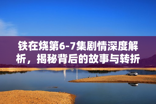 铁在烧第6-7集剧情深度解析,揭秘背后的故事与转折 铁在烧第6-7集剧情深度解析,揭秘背后的故事与转折