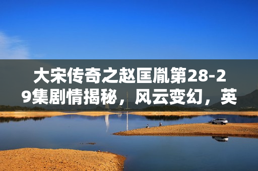 大宋传奇之赵匡胤第28-29集剧情揭秘，风云变幻，英雄传奇继续展开