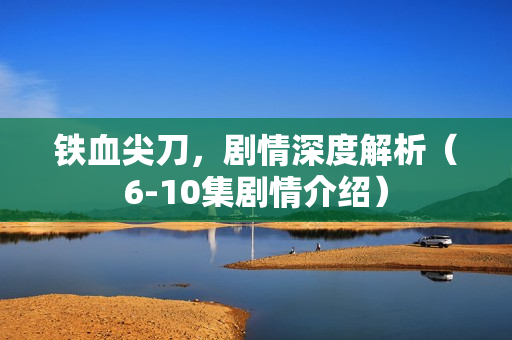 铁血尖刀，剧情深度解析（6-10集剧情介绍）