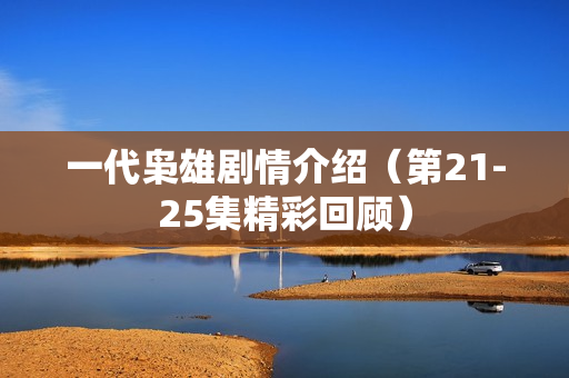 一代枭雄剧情介绍（第21-25集精彩回顾）