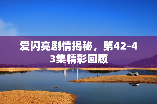 爱闪亮剧情揭秘，第42-43集精彩回顾